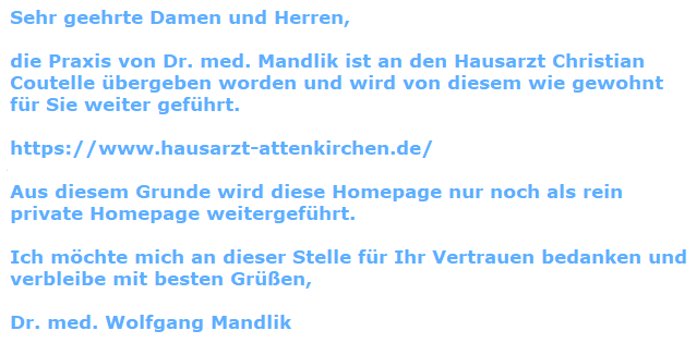 Sehr geehrte Damen und Herren, die Praxis von Dr. med. Mandlik ist an den Hausarzt Coutelle übergeben worden und wird von diesem wie gewohnt für Sie weiter geführt. https://www.hausarzt-attenkirchen.de/ Aus diesem Grunde wird diese Homepage nur noch als rein private Homepage weitergeführt. Ich möchte mich an dieser Stelle für Ihr Vertrauen bedanken und verbleibe mit besten Grüßen, Dr. med. Wolfgang Mandlik